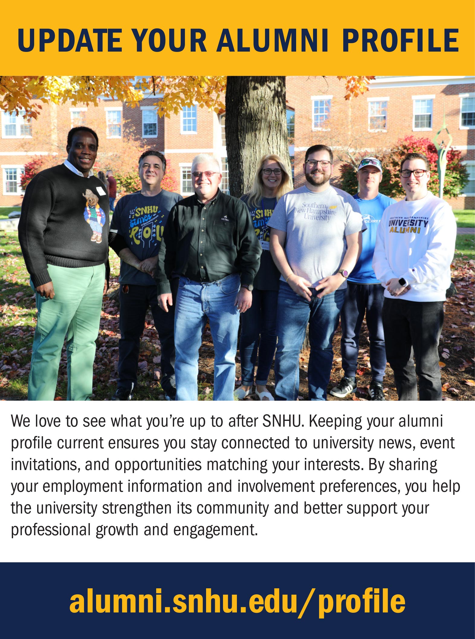 Update your alumni profile, We love to see what you’re up to after SNHU. Keeping your alumni profile current ensures you stay connected to university news, event invitations, and opportunities matching your interests. By sharing your employment information and involvement preferences, you help the university strengthen its community and better support your professional growth and engagement. 